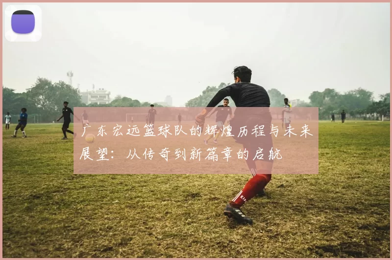 广东宏远篮球队的辉煌历程与未来展望：从传奇到新篇章的启航