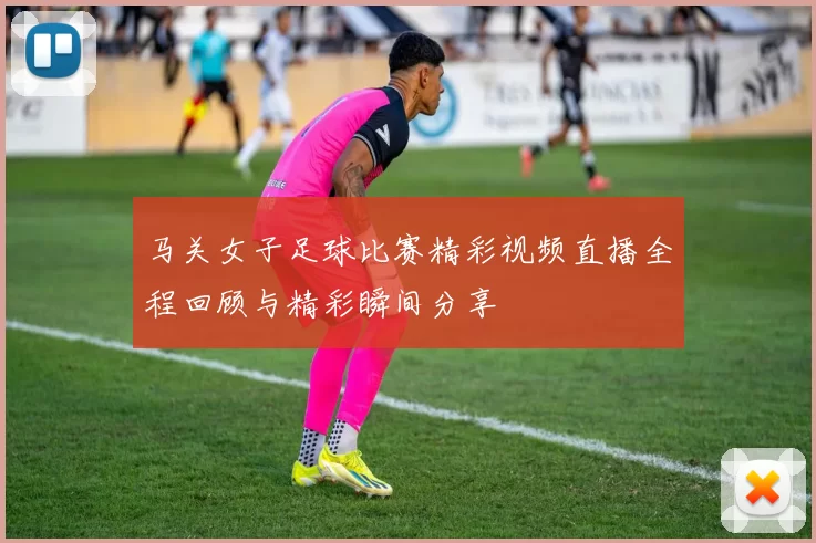 马关女子足球比赛精彩视频直播全程回顾与精彩瞬间分享