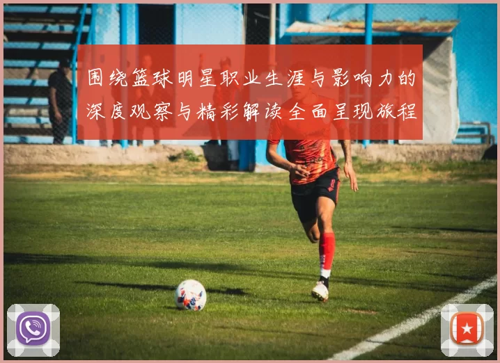 围绕篮球明星职业生涯与影响力的深度观察与精彩解读全面呈现旅程