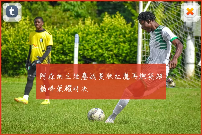 阿森纳主场鏖战曼联红魔再燃英超巅峰荣耀对决