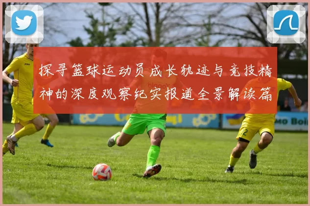 探寻篮球运动员成长轨迹与竞技精神的深度观察纪实报道全景解读篇