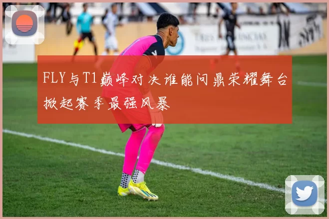 FLY与T1巅峰对决谁能问鼎荣耀舞台掀起赛季最强风暴