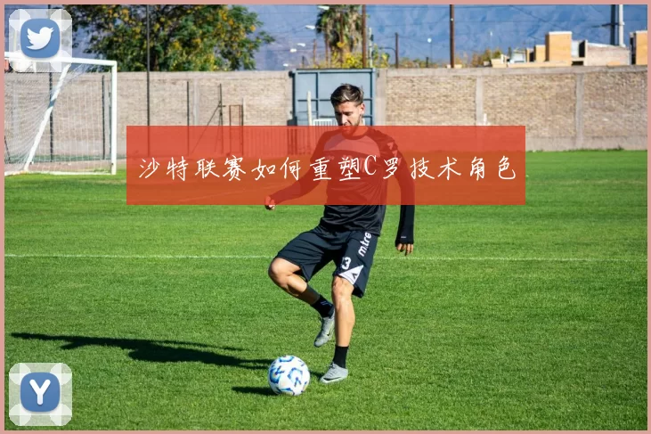 沙特联赛如何重塑C罗技术角色