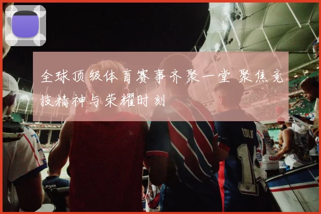 全球顶级体育赛事齐聚一堂 聚焦竞技精神与荣耀时刻
