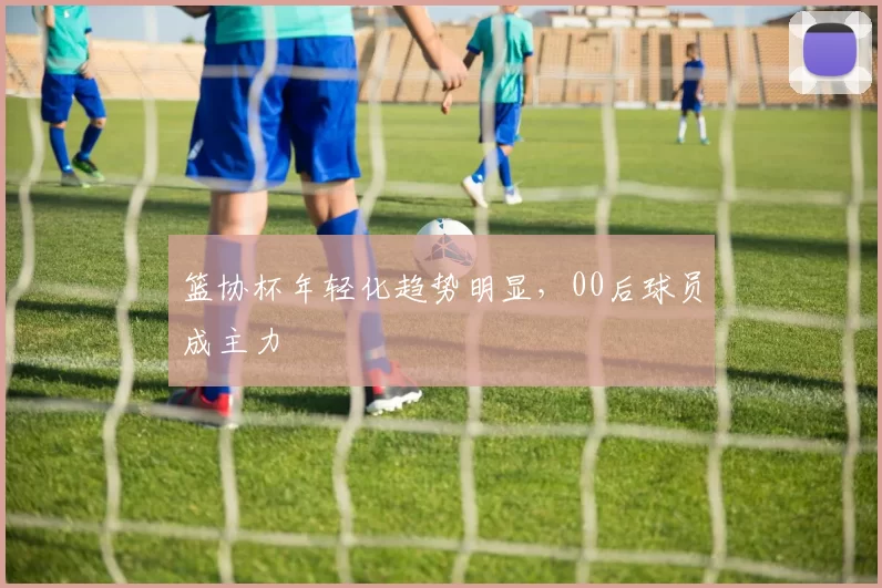 篮协杯年轻化趋势明显，00后球员成主力