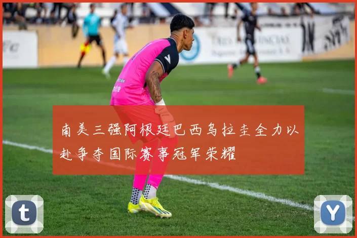 南美三强阿根廷巴西乌拉圭全力以赴争夺国际赛事冠军荣耀