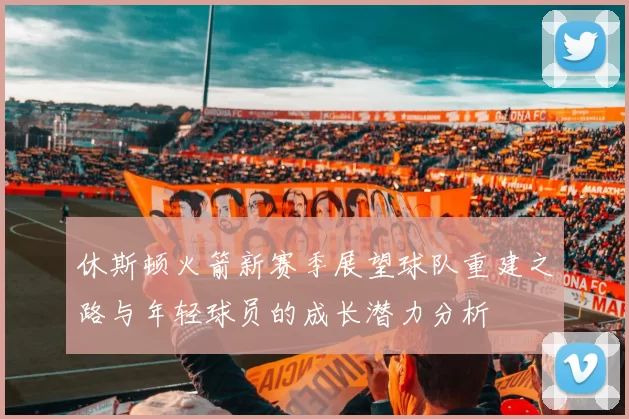 休斯顿火箭新赛季展望球队重建之路与年轻球员的成长潜力分析