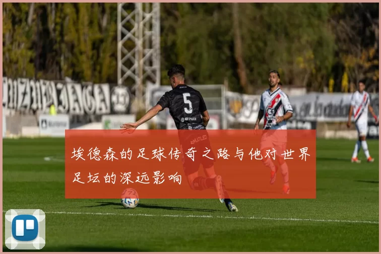埃德森的足球传奇之路与他对世界足坛的深远影响