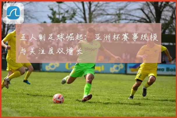 五人制足球崛起：亚洲杯赛事规模与关注度双增长