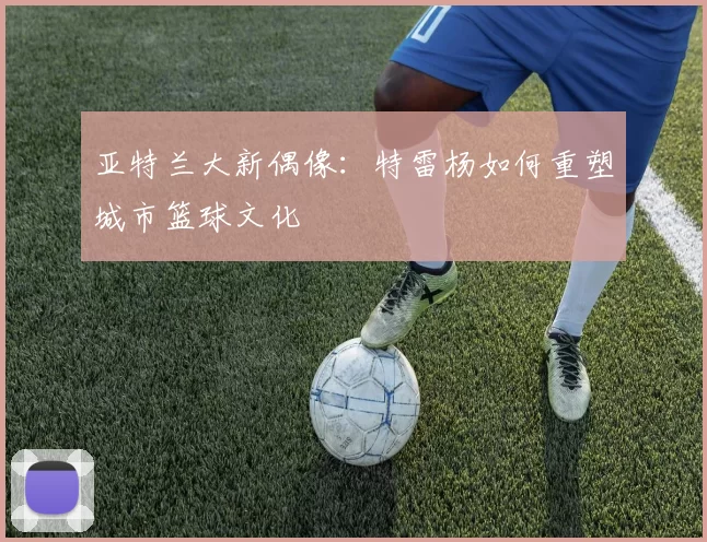 亚特兰大新偶像：特雷杨如何重塑城市篮球文化