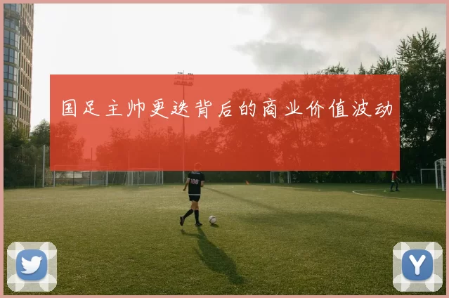 国足主帅更迭背后的商业价值波动