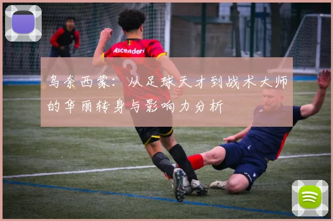 乌奈西蒙：从足球天才到战术大师的华丽转身与影响力分析