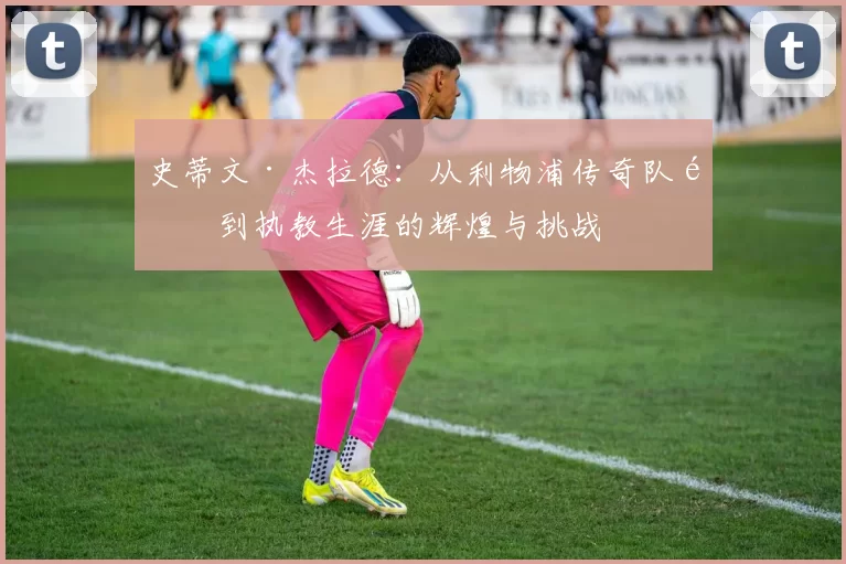 史蒂文·杰拉德：从利物浦传奇队长到执教生涯的辉煌与挑战