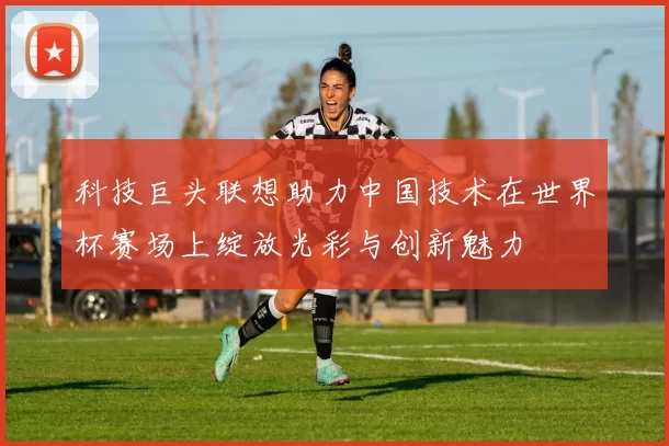 科技巨头联想助力中国技术在世界杯赛场上绽放光彩与创新魅力