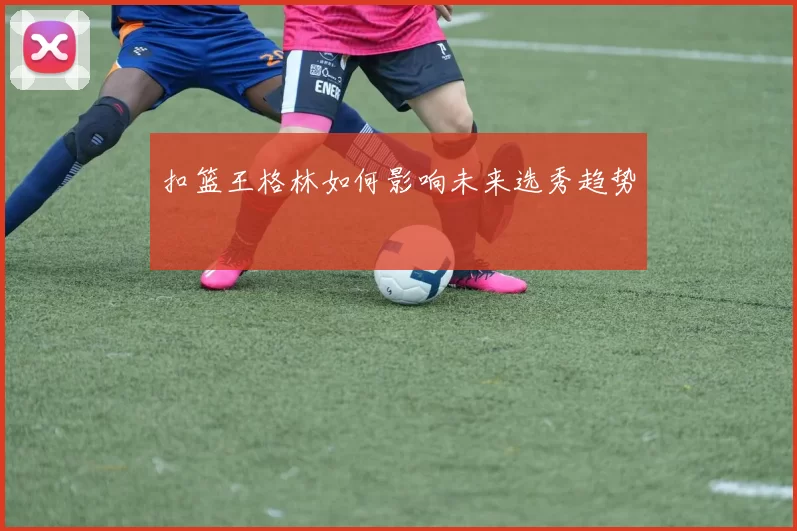 扣篮王格林如何影响未来选秀趋势